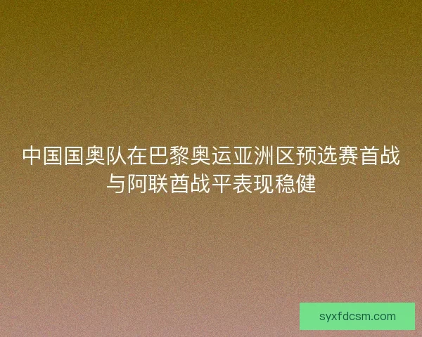 中国国奥队在巴黎奥运亚洲区预选赛首战与阿联酋战平表现稳健