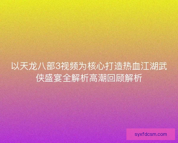 以天龙八部3视频为核心打造热血江湖武侠盛宴全解析高潮回顾解析