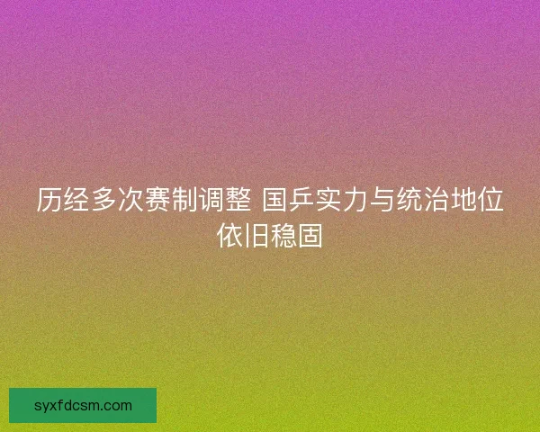 历经多次赛制调整 国乒实力与统治地位依旧稳固