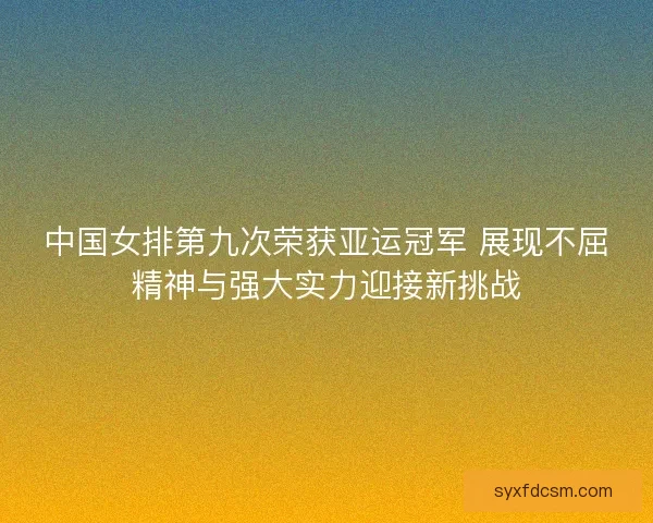 中国女排第九次荣获亚运冠军 展现不屈精神与强大实力迎接新挑战