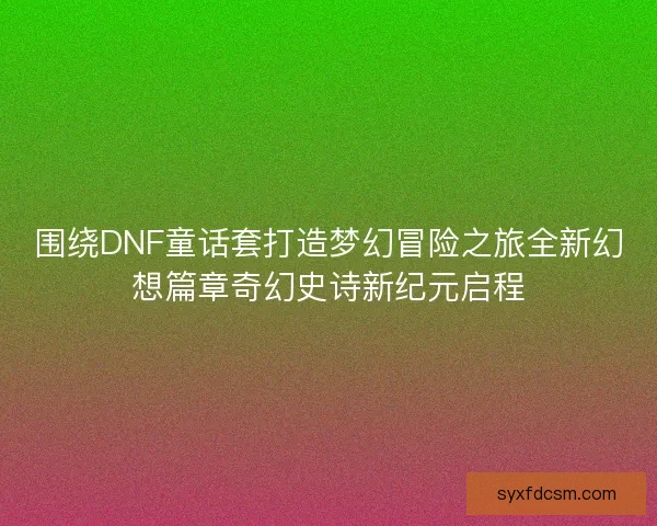 围绕DNF童话套打造梦幻冒险之旅全新幻想篇章奇幻史诗新纪元启程