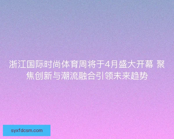浙江国际时尚体育周将于4月盛大开幕 聚焦创新与潮流融合引领未来趋势