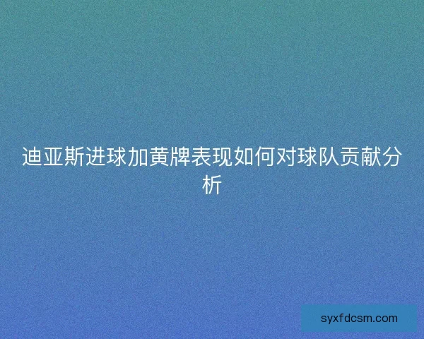 迪亚斯进球加黄牌表现如何对球队贡献分析