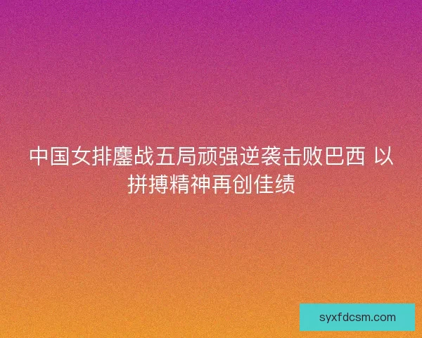 中国女排鏖战五局顽强逆袭击败巴西 以拼搏精神再创佳绩